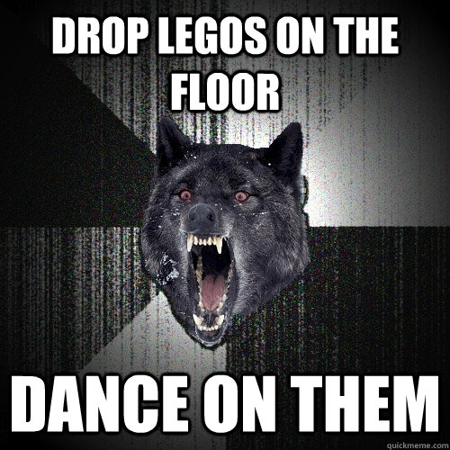 Drop legos on the floor dance on them  Insanity Wolf