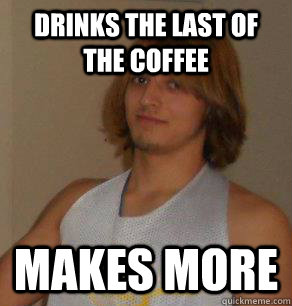 Drinks the last of the coffee  Makes more  