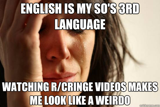 English is my SO's 3rd language Watching r/cringe videos makes me look like a weirdo  - English is my SO's 3rd language Watching r/cringe videos makes me look like a weirdo   First World Problems