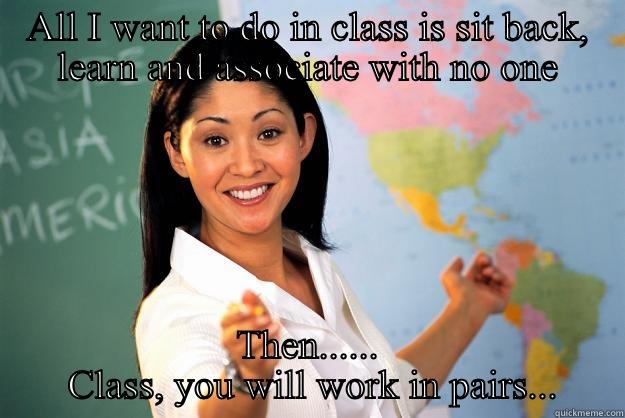 ALL I WANT TO DO IN CLASS IS SIT BACK, LEARN AND ASSOCIATE WITH NO ONE THEN......  CLASS, YOU WILL WORK IN PAIRS... Unhelpful High School Teacher