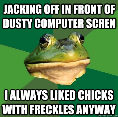 jacking off in front of dusty computer scren i always liked chicks with freckles anyway  Foul Bachelor Frog