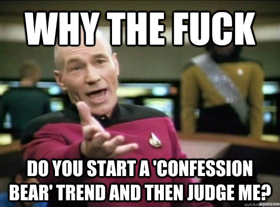 Why the fuck do you start a 'confession bear' trend and then judge me?  Annoyed Picard HD