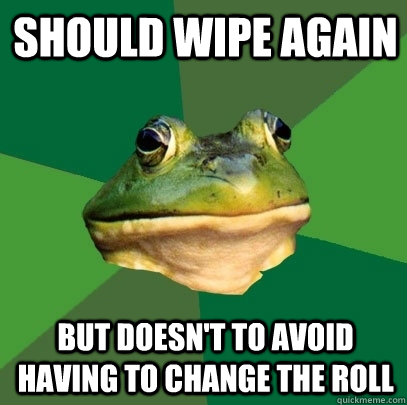 Should wipe again but doesn't to avoid having to change the roll  Foul Bachelor Frog