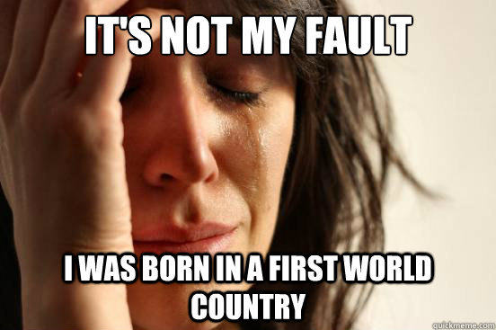 It's not my fault I was born in a first world country  First World Problems