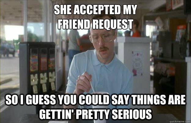 She accepted my
friend request So I guess you could say things are gettin' pretty serious - She accepted my
friend request So I guess you could say things are gettin' pretty serious  Kip from Napoleon Dynamite