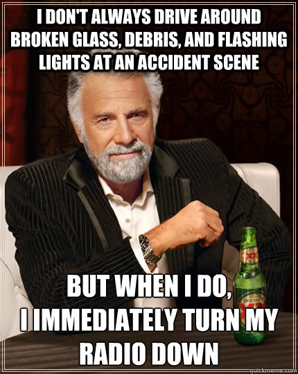 I don't always drive around broken glass, debris, and flashing lights at an accident scene But when i do,
I immediately turn my radio down  The Most Interesting Man In The World