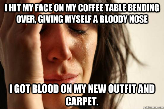 I hit my face on my coffee table bending over, giving myself a bloody nose I got blood on my new outfit and carpet.  First World Problems