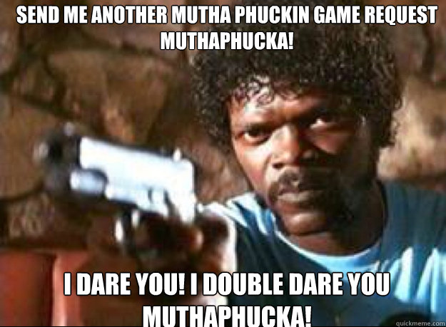 send me another mutha phuckin game request muthaphucka! i dare you! i double dare you Muthaphucka!  Samuel L Jackson- Pulp Fiction