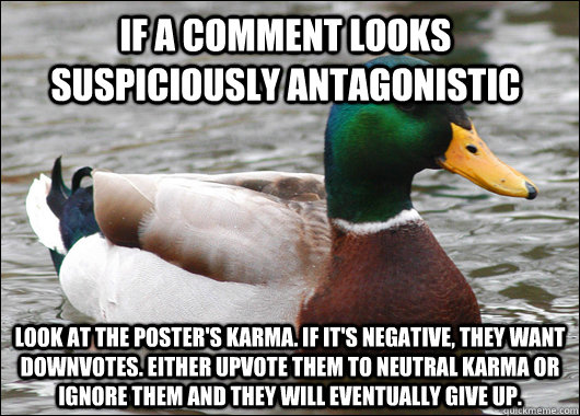 If a comment looks suspiciously antagonistic Look at the poster's karma. If it's negative, they want downvotes. either upvote them to neutral karma or ignore them and they will eventually give up.  Actual Advice Mallard
