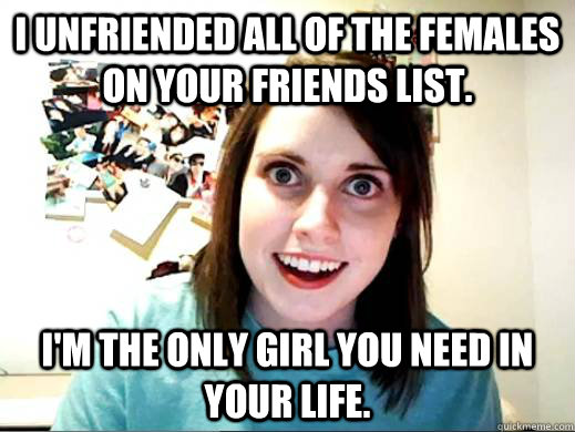 I unfriended all of the females on your friends list. I'm the only girl you need in your life.  