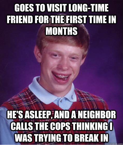 Goes to visit long-time friend for the first time in months He's asleep, and a neighbor calls the cops thinking I was trying to break in  Bad Luck Brian