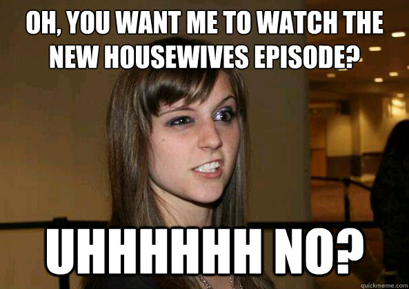 Oh, you want me to watch the new housewives episode? uhhhhhh no? - Oh, you want me to watch the new housewives episode? uhhhhhh no?  Hesitant Friend