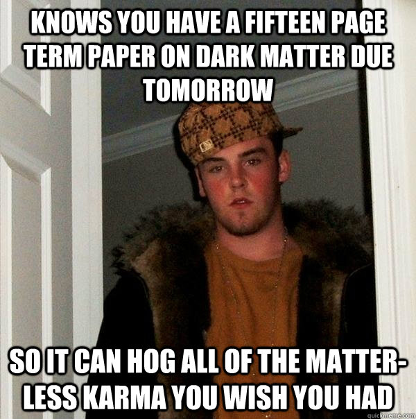 Knows you have a fifteen page term paper on dark matter due tomorrow so it can hog all of the matter-less karma you wish you had  Scumbag Steve