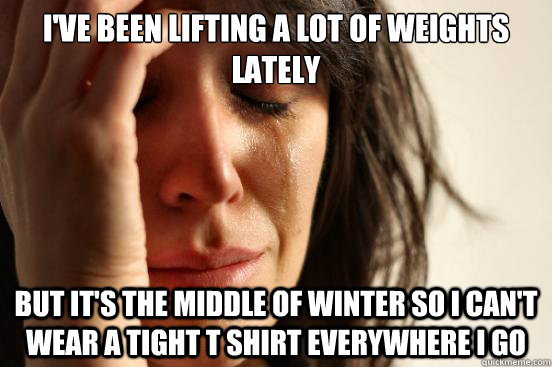 I've been lifting a lot of weights lately but it's the middle of winter so i can't wear a tight t shirt everywhere i go  First World Problems