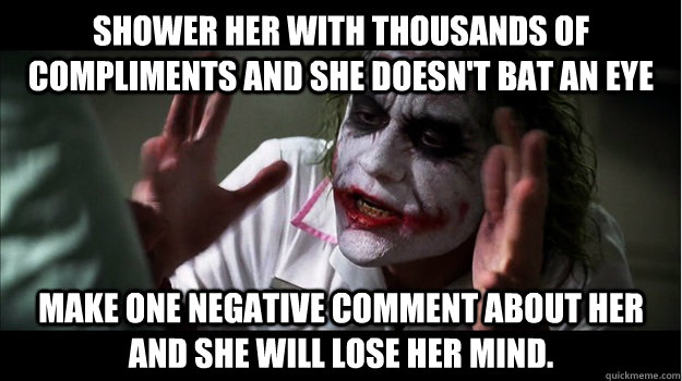 Shower her with thousands of compliments and she doesn't bat an eye Make one negative comment about her and she will lose her mind.  Joker Mind Loss