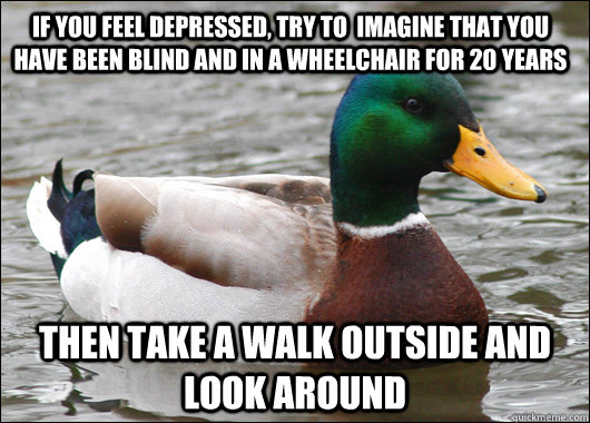 If you feel depressed, try to  imagine that you have been blind and in a wheelchair for 20 years then take a walk outside and look around  Actual Advice Mallard