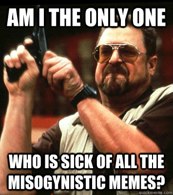 AM I THE ONLY ONE  who is sick of all the misogynistic memes? - AM I THE ONLY ONE  who is sick of all the misogynistic memes?  Misc
