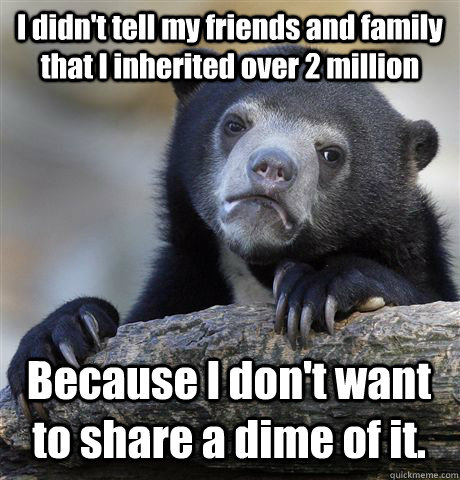 I didn't tell my friends and family that I inherited over 2 million Because I don't want to share a dime of it.  - I didn't tell my friends and family that I inherited over 2 million Because I don't want to share a dime of it.   Confession Bear