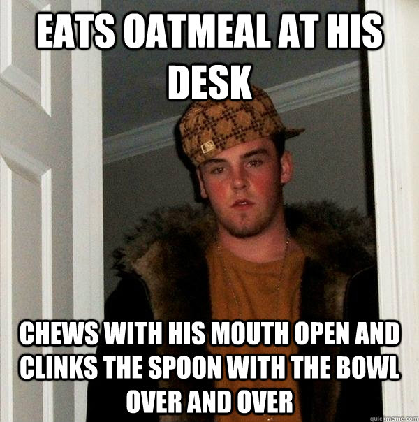 Eats oatmeal at his desk chews with his mouth open and clinks the spoon with the bowl over and over - Eats oatmeal at his desk chews with his mouth open and clinks the spoon with the bowl over and over  Scumbag Steve