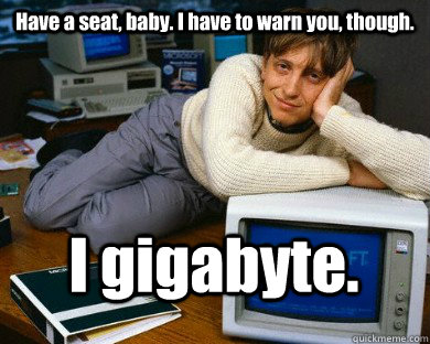 Have a seat, baby. I have to warn you, though. I gigabyte.   