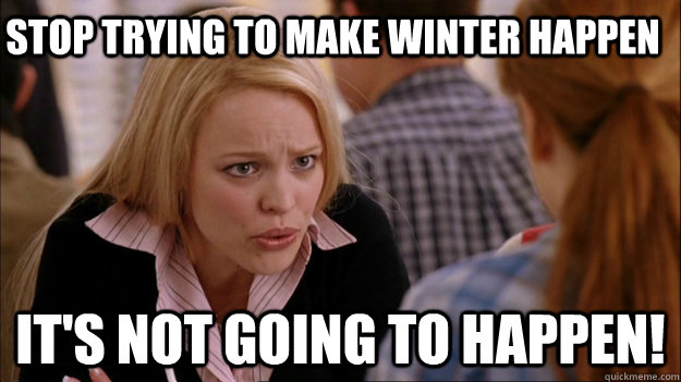 stop trying to make winter happen it's not going to happen!  
