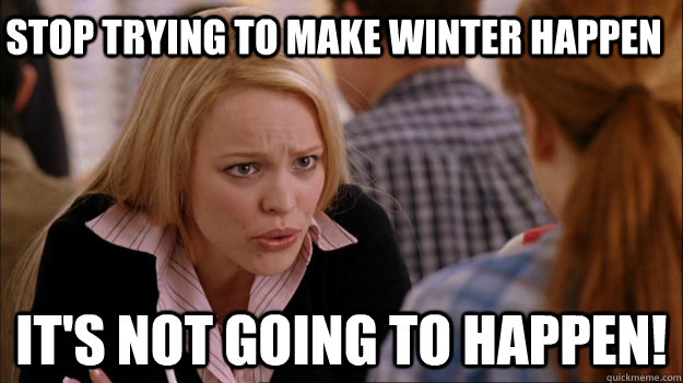 stop trying to make winter happen it's not going to happen! - stop trying to make winter happen it's not going to happen!  Mean Girls Valor