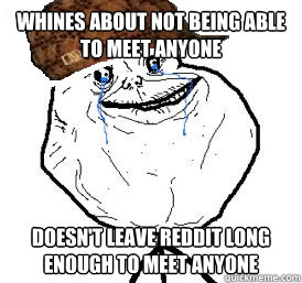 Whines about not being able to meet anyone Doesn't leave reddit long enough to meet anyone  