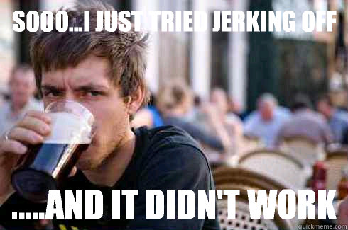 Sooo...I just tried jerking off .....and it didn't work  Lazy College Senior