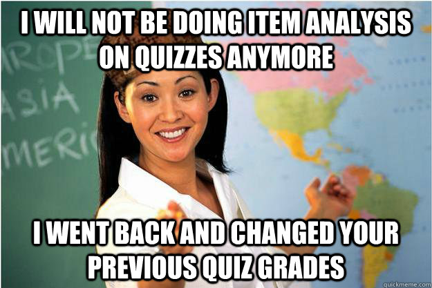 I will not be doing item analysis on quizzes anymore i went back and changed your previous quiz grades - I will not be doing item analysis on quizzes anymore i went back and changed your previous quiz grades  Scumbag Teacher