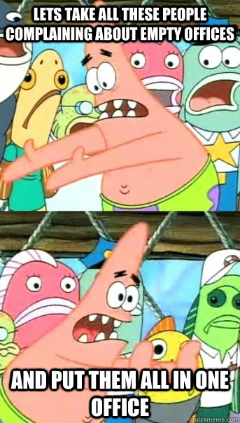 lets take all these people complaining about empty offices and put them all in one office  Push it somewhere else Patrick