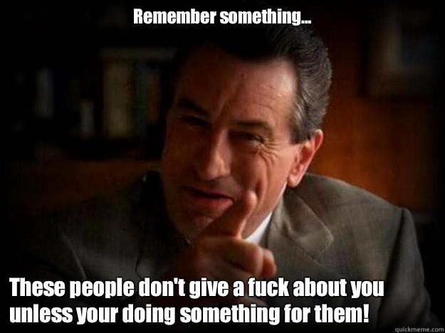 Remember something... These people don't give a fuck about you unless your doing something for them! - Remember something... These people don't give a fuck about you unless your doing something for them!  Robert De Niro