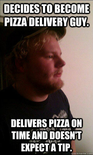 Decides to become pizza delivery guy. Delivers pizza on time and doesn't expect a tip. - Decides to become pizza delivery guy. Delivers pizza on time and doesn't expect a tip.  Pizza guy Kayle