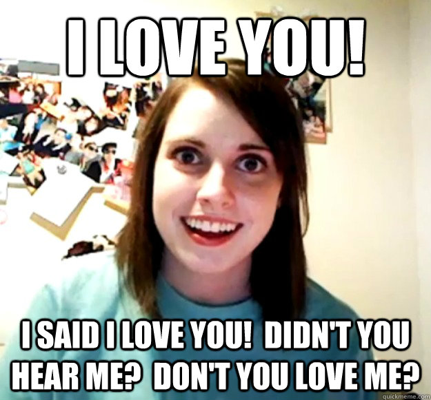 i love you! i said i love you!  didn't you hear me?  don't you love me?  Overly Attached Girlfriend