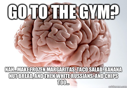Go to the gym? Nah...make frozen margaritas, taco salad, banana nut bread, and then white russians. And chips too...  Scumbag Brain