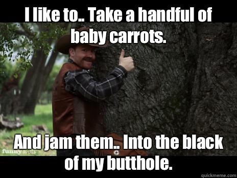 I like to.. Take a handful of baby carrots. And jam them.. Into the black of my butthole.  