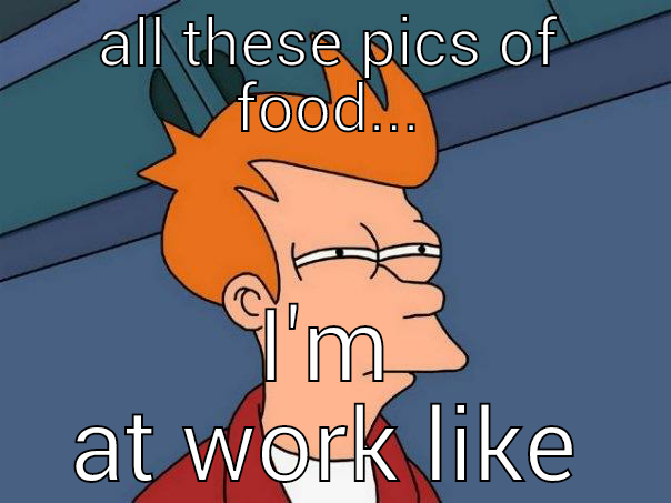 ALL THESE PICS OF FOOD... I'M AT WORK LIKE Futurama Fry