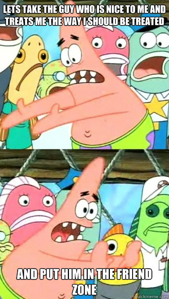 lets take the guy who is nice to me and treats me the way i should be treated and put him in the friend zone - lets take the guy who is nice to me and treats me the way i should be treated and put him in the friend zone  Push it somewhere else Patrick