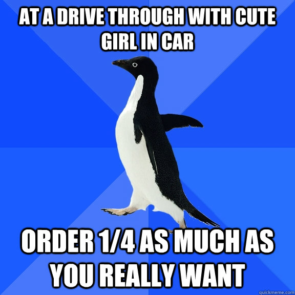 at a drive through with cute girl in car order 1/4 as much as you really want  Socially Awkward Penguin