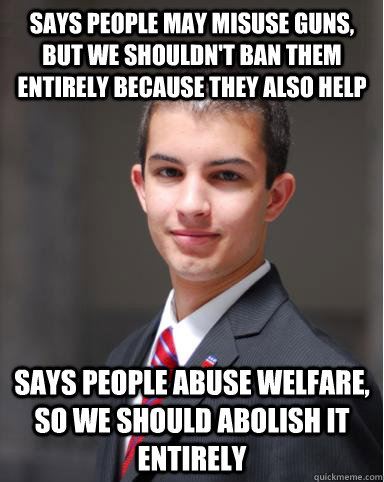 Says people may misuse guns, but we shouldn't ban them entirely because they also help Says people abuse welfare, so we should abolish it entirely - Says people may misuse guns, but we shouldn't ban them entirely because they also help Says people abuse welfare, so we should abolish it entirely  College Conservative