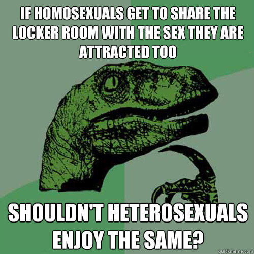 If homosexuals get to share the locker room with the sex they are attracted too shouldn't heterosexuals enjoy the same? - If homosexuals get to share the locker room with the sex they are attracted too shouldn't heterosexuals enjoy the same?  Philosoraptor