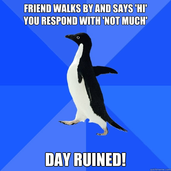 Friend walks by and says 'hi' 
You respond with 'not much' day ruined!  Socially Awkward Penguin