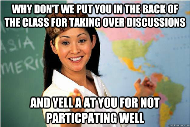 Why don't we put you in the back of the class for taking over discussions And yell a at you for not particpating well  Scumbag Teacher
