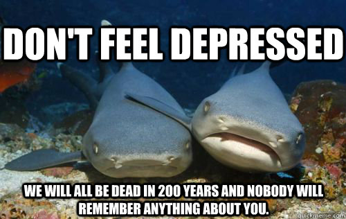 Don't feel depressed we will all be dead in 200 years and nobody will remember anything about you.  Compassionate Shark Friend