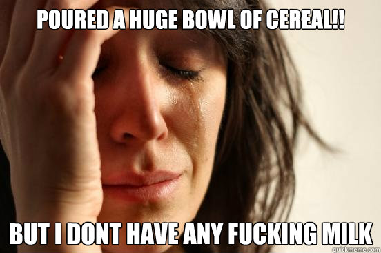 Poured a huge bowl of cereal!! But i dont have any fucking milk  First World Problems