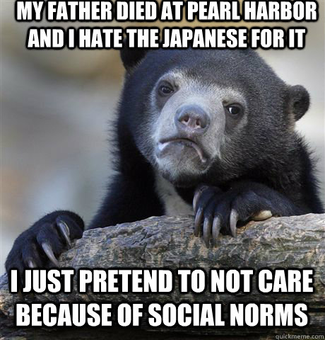 MY FATHER DIED AT PEARL HARBOR AND I HATE THE JAPANESE FOR IT I JUST PRETEND TO NOT CARE BECAUSE OF SOCIAL NORMS   Confession Bear