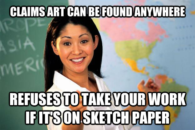 CLAIMS ART CAN BE FOUND ANYWHERE REFUSES TO TAKE YOUR WORK IF IT'S ON SKETCH PAPER  Unhelpful High School Teacher