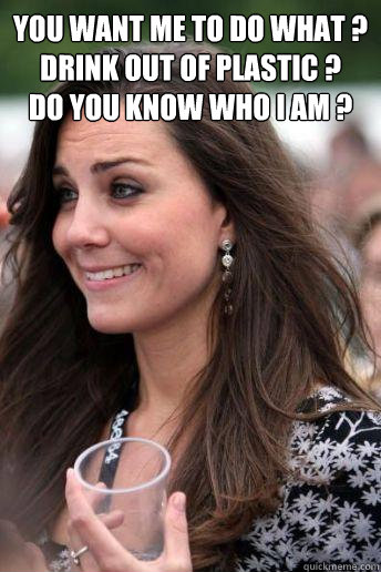 You want me to do what ?
Drink out of plastic ?
Do you know who I am ?   Kate Middleton