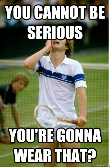You cannot be serious You're gonna wear that?  Ill serve your ass like John McEnroe