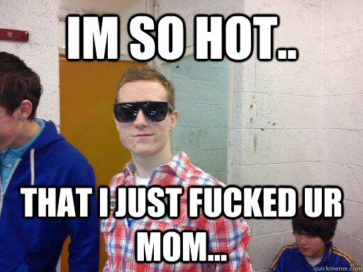 im so hot.. that i just fucked ur mom...  i fucked ur mom