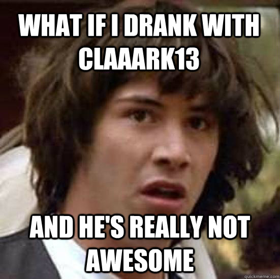 What if i drank with claaark13 and he's really not awesome   conspiracy keanu